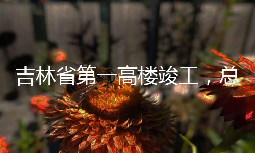 吉林工，省第一高3亿元总投资6楼竣
